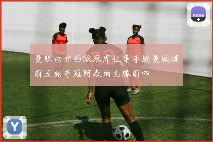 曼联切尔西欧冠席位争夺战曼城提前五轮夺冠阿森纳无缘前四