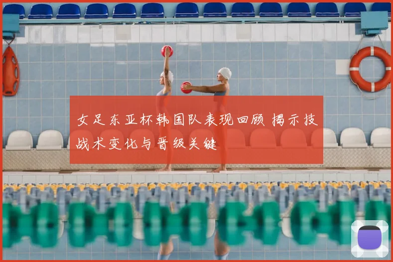 女足东亚杯韩国队表现回顾 揭示技战术变化与晋级关键
