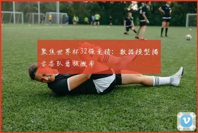 聚焦世界杯32强竞猜：数据模型揭示各队晋级概率
