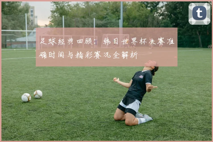 足球经典回顾：韩日世界杯决赛准确时间与精彩赛况全解析