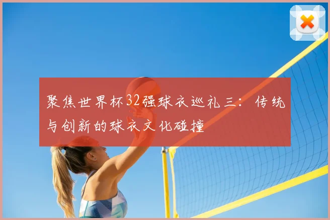 聚焦世界杯32强球衣巡礼三：传统与创新的球衣文化碰撞