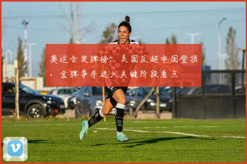 奥运会奖牌榜：美国反超中国登顶，金牌争夺进入关键阶段看点